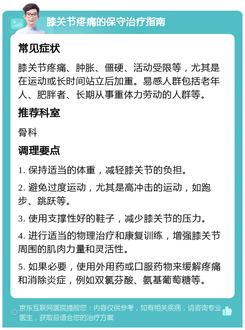 膝关节疼痛的保守治疗指南 常见症状 膝关节疼痛、肿胀、僵硬、活动受限等，尤其是在运动或长时间站立后加重。易感人群包括老年人、肥胖者、长期从事重体力劳动的人群等。 推荐科室 骨科 调理要点 1. 保持适当的体重，减轻膝关节的负担。 2. 避免过度运动，尤其是高冲击的运动，如跑步、跳跃等。 3. 使用支撑性好的鞋子，减少膝关节的压力。 4. 进行适当的物理治疗和康复训练，增强膝关节周围的肌肉力量和灵活性。 5. 如果必要，使用外用药或口服药物来缓解疼痛和消除炎症，例如双氯芬酸、氨基葡萄糖等。