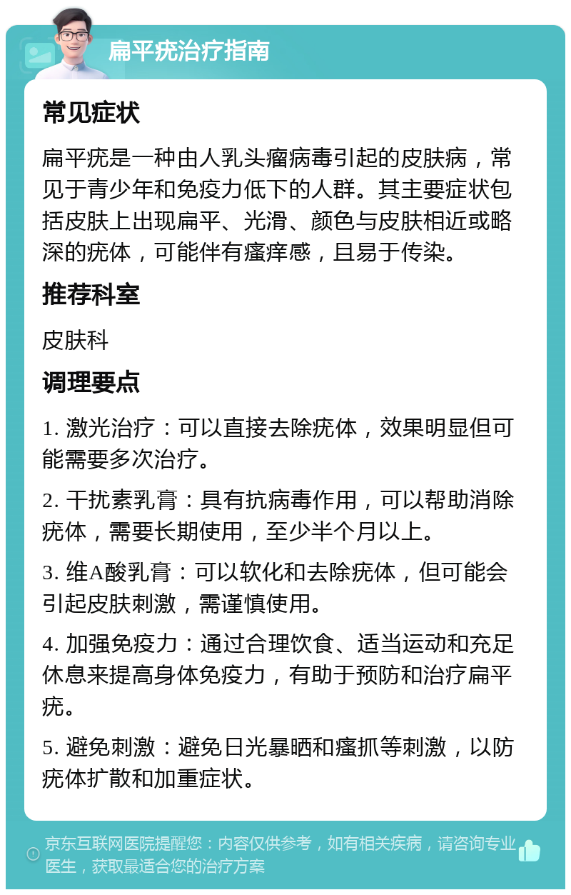 扁平疣治疗指南 常见症状 扁平疣是一种由人乳头瘤病毒引起的皮肤病，常见于青少年和免疫力低下的人群。其主要症状包括皮肤上出现扁平、光滑、颜色与皮肤相近或略深的疣体，可能伴有瘙痒感，且易于传染。 推荐科室 皮肤科 调理要点 1. 激光治疗：可以直接去除疣体，效果明显但可能需要多次治疗。 2. 干扰素乳膏：具有抗病毒作用，可以帮助消除疣体，需要长期使用，至少半个月以上。 3. 维A酸乳膏：可以软化和去除疣体，但可能会引起皮肤刺激，需谨慎使用。 4. 加强免疫力：通过合理饮食、适当运动和充足休息来提高身体免疫力，有助于预防和治疗扁平疣。 5. 避免刺激：避免日光暴晒和瘙抓等刺激，以防疣体扩散和加重症状。