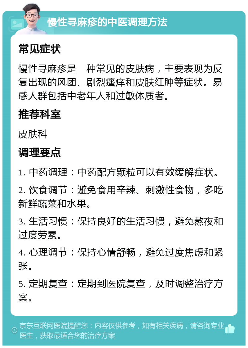 慢性寻麻疹的中医调理方法 常见症状 慢性寻麻疹是一种常见的皮肤病，主要表现为反复出现的风团、剧烈瘙痒和皮肤红肿等症状。易感人群包括中老年人和过敏体质者。 推荐科室 皮肤科 调理要点 1. 中药调理：中药配方颗粒可以有效缓解症状。 2. 饮食调节：避免食用辛辣、刺激性食物，多吃新鲜蔬菜和水果。 3. 生活习惯：保持良好的生活习惯，避免熬夜和过度劳累。 4. 心理调节：保持心情舒畅，避免过度焦虑和紧张。 5. 定期复查：定期到医院复查，及时调整治疗方案。