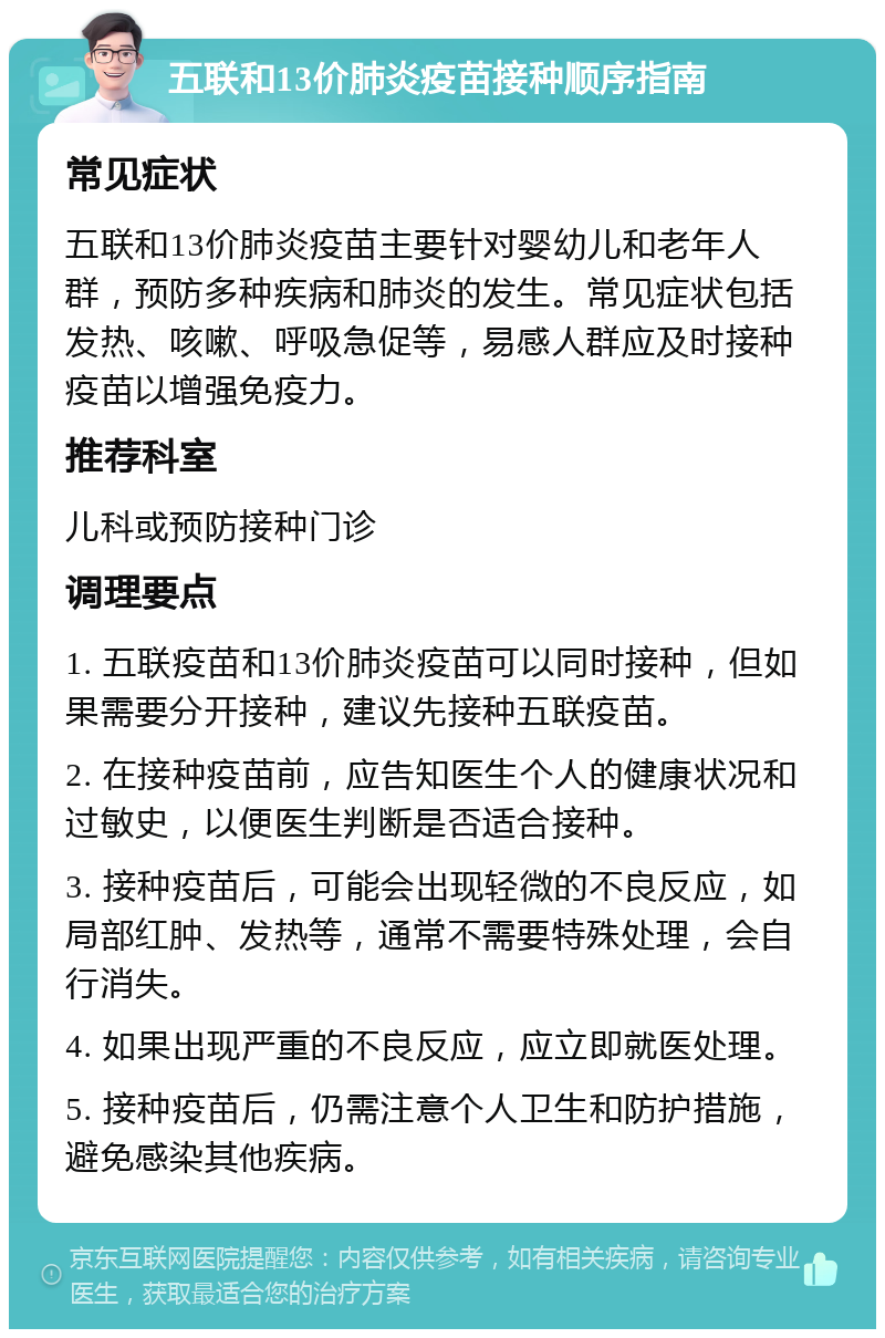 五联和13价肺炎疫苗接种顺序指南 常见症状 五联和13价肺炎疫苗主要针对婴幼儿和老年人群，预防多种疾病和肺炎的发生。常见症状包括发热、咳嗽、呼吸急促等，易感人群应及时接种疫苗以增强免疫力。 推荐科室 儿科或预防接种门诊 调理要点 1. 五联疫苗和13价肺炎疫苗可以同时接种，但如果需要分开接种，建议先接种五联疫苗。 2. 在接种疫苗前，应告知医生个人的健康状况和过敏史，以便医生判断是否适合接种。 3. 接种疫苗后，可能会出现轻微的不良反应，如局部红肿、发热等，通常不需要特殊处理，会自行消失。 4. 如果出现严重的不良反应，应立即就医处理。 5. 接种疫苗后，仍需注意个人卫生和防护措施，避免感染其他疾病。