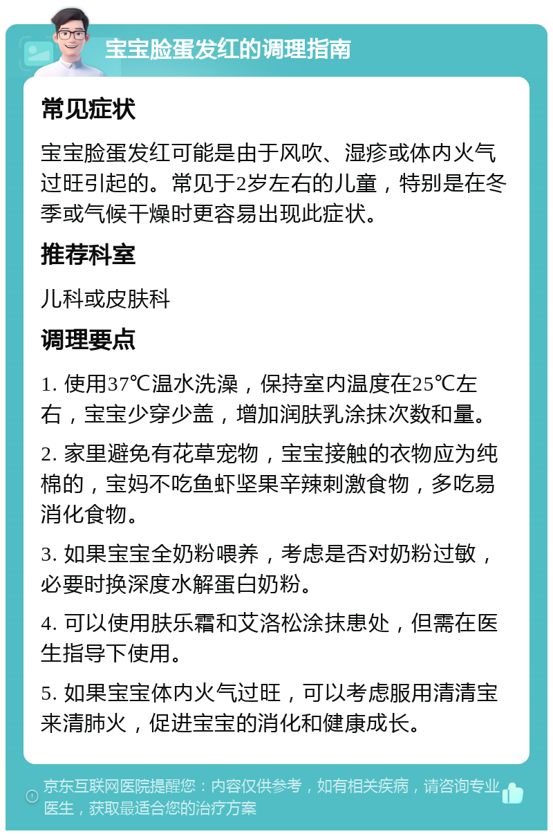 宝宝脸蛋发红的调理指南 常见症状 宝宝脸蛋发红可能是由于风吹、湿疹或体内火气过旺引起的。常见于2岁左右的儿童，特别是在冬季或气候干燥时更容易出现此症状。 推荐科室 儿科或皮肤科 调理要点 1. 使用37℃温水洗澡，保持室内温度在25℃左右，宝宝少穿少盖，增加润肤乳涂抹次数和量。 2. 家里避免有花草宠物，宝宝接触的衣物应为纯棉的，宝妈不吃鱼虾坚果辛辣刺激食物，多吃易消化食物。 3. 如果宝宝全奶粉喂养，考虑是否对奶粉过敏，必要时换深度水解蛋白奶粉。 4. 可以使用肤乐霜和艾洛松涂抹患处，但需在医生指导下使用。 5. 如果宝宝体内火气过旺，可以考虑服用清清宝来清肺火，促进宝宝的消化和健康成长。