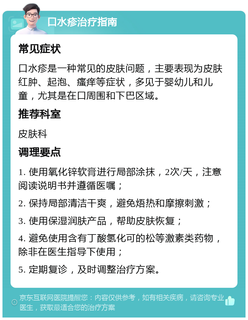 口水疹治疗指南 常见症状 口水疹是一种常见的皮肤问题，主要表现为皮肤红肿、起泡、瘙痒等症状，多见于婴幼儿和儿童，尤其是在口周围和下巴区域。 推荐科室 皮肤科 调理要点 1. 使用氧化锌软膏进行局部涂抹，2次/天，注意阅读说明书并遵循医嘱； 2. 保持局部清洁干爽，避免焐热和摩擦刺激； 3. 使用保湿润肤产品，帮助皮肤恢复； 4. 避免使用含有丁酸氢化可的松等激素类药物，除非在医生指导下使用； 5. 定期复诊，及时调整治疗方案。