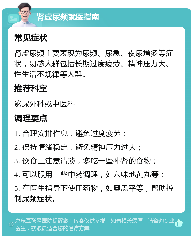 肾虚尿频就医指南 常见症状 肾虚尿频主要表现为尿频、尿急、夜尿增多等症状，易感人群包括长期过度疲劳、精神压力大、性生活不规律等人群。 推荐科室 泌尿外科或中医科 调理要点 1. 合理安排作息，避免过度疲劳； 2. 保持情绪稳定，避免精神压力过大； 3. 饮食上注意清淡，多吃一些补肾的食物； 4. 可以服用一些中药调理，如六味地黄丸等； 5. 在医生指导下使用药物，如奥思平等，帮助控制尿频症状。