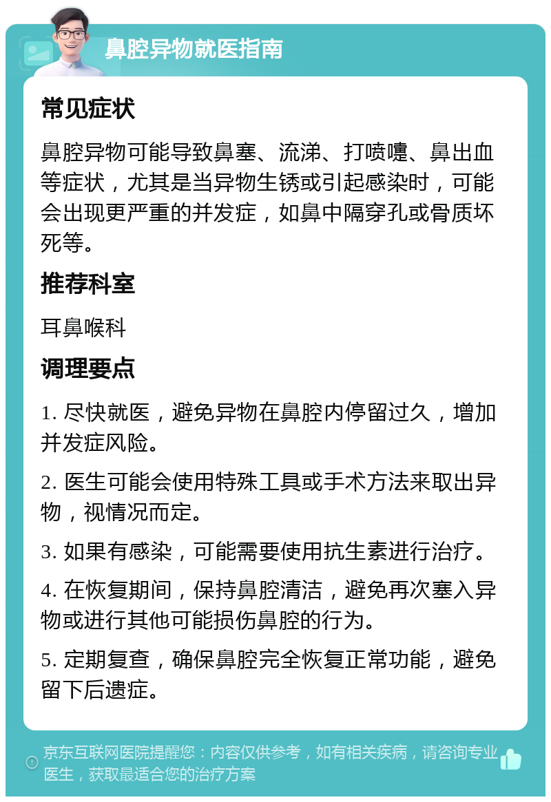 鼻腔异物就医指南 常见症状 鼻腔异物可能导致鼻塞、流涕、打喷嚏、鼻出血等症状，尤其是当异物生锈或引起感染时，可能会出现更严重的并发症，如鼻中隔穿孔或骨质坏死等。 推荐科室 耳鼻喉科 调理要点 1. 尽快就医，避免异物在鼻腔内停留过久，增加并发症风险。 2. 医生可能会使用特殊工具或手术方法来取出异物，视情况而定。 3. 如果有感染，可能需要使用抗生素进行治疗。 4. 在恢复期间，保持鼻腔清洁，避免再次塞入异物或进行其他可能损伤鼻腔的行为。 5. 定期复查，确保鼻腔完全恢复正常功能，避免留下后遗症。