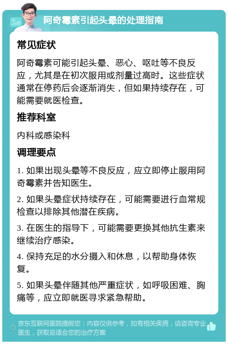 阿奇霉素引起头晕的处理指南 常见症状 阿奇霉素可能引起头晕、恶心、呕吐等不良反应，尤其是在初次服用或剂量过高时。这些症状通常在停药后会逐渐消失，但如果持续存在，可能需要就医检查。 推荐科室 内科或感染科 调理要点 1. 如果出现头晕等不良反应，应立即停止服用阿奇霉素并告知医生。 2. 如果头晕症状持续存在，可能需要进行血常规检查以排除其他潜在疾病。 3. 在医生的指导下，可能需要更换其他抗生素来继续治疗感染。 4. 保持充足的水分摄入和休息，以帮助身体恢复。 5. 如果头晕伴随其他严重症状，如呼吸困难、胸痛等，应立即就医寻求紧急帮助。