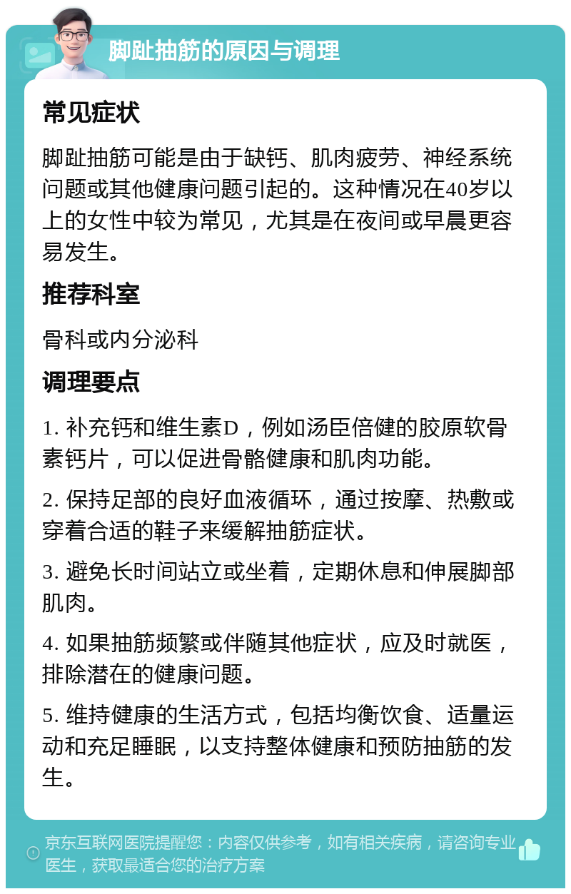 脚趾抽筋的原因与调理 常见症状 脚趾抽筋可能是由于缺钙、肌肉疲劳、神经系统问题或其他健康问题引起的。这种情况在40岁以上的女性中较为常见，尤其是在夜间或早晨更容易发生。 推荐科室 骨科或内分泌科 调理要点 1. 补充钙和维生素D，例如汤臣倍健的胶原软骨素钙片，可以促进骨骼健康和肌肉功能。 2. 保持足部的良好血液循环，通过按摩、热敷或穿着合适的鞋子来缓解抽筋症状。 3. 避免长时间站立或坐着，定期休息和伸展脚部肌肉。 4. 如果抽筋频繁或伴随其他症状，应及时就医，排除潜在的健康问题。 5. 维持健康的生活方式，包括均衡饮食、适量运动和充足睡眠，以支持整体健康和预防抽筋的发生。