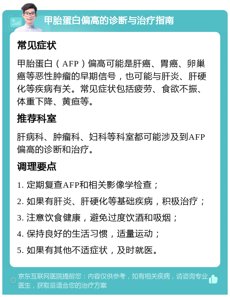 甲胎蛋白偏高的诊断与治疗指南 常见症状 甲胎蛋白（AFP）偏高可能是肝癌、胃癌、卵巢癌等恶性肿瘤的早期信号，也可能与肝炎、肝硬化等疾病有关。常见症状包括疲劳、食欲不振、体重下降、黄疸等。 推荐科室 肝病科、肿瘤科、妇科等科室都可能涉及到AFP偏高的诊断和治疗。 调理要点 1. 定期复查AFP和相关影像学检查； 2. 如果有肝炎、肝硬化等基础疾病，积极治疗； 3. 注意饮食健康，避免过度饮酒和吸烟； 4. 保持良好的生活习惯，适量运动； 5. 如果有其他不适症状，及时就医。