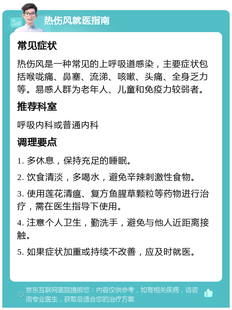 热伤风就医指南 常见症状 热伤风是一种常见的上呼吸道感染，主要症状包括喉咙痛、鼻塞、流涕、咳嗽、头痛、全身乏力等。易感人群为老年人、儿童和免疫力较弱者。 推荐科室 呼吸内科或普通内科 调理要点 1. 多休息，保持充足的睡眠。 2. 饮食清淡，多喝水，避免辛辣刺激性食物。 3. 使用莲花清瘟、复方鱼腥草颗粒等药物进行治疗，需在医生指导下使用。 4. 注意个人卫生，勤洗手，避免与他人近距离接触。 5. 如果症状加重或持续不改善，应及时就医。