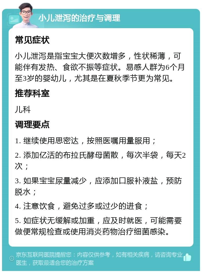 小儿泄泻的治疗与调理 常见症状 小儿泄泻是指宝宝大便次数增多，性状稀薄，可能伴有发热、食欲不振等症状。易感人群为6个月至3岁的婴幼儿，尤其是在夏秋季节更为常见。 推荐科室 儿科 调理要点 1. 继续使用思密达，按照医嘱用量服用； 2. 添加亿活的布拉氏酵母菌散，每次半袋，每天2次； 3. 如果宝宝尿量减少，应添加口服补液盐，预防脱水； 4. 注意饮食，避免过多或过少的进食； 5. 如症状无缓解或加重，应及时就医，可能需要做便常规检查或使用消炎药物治疗细菌感染。