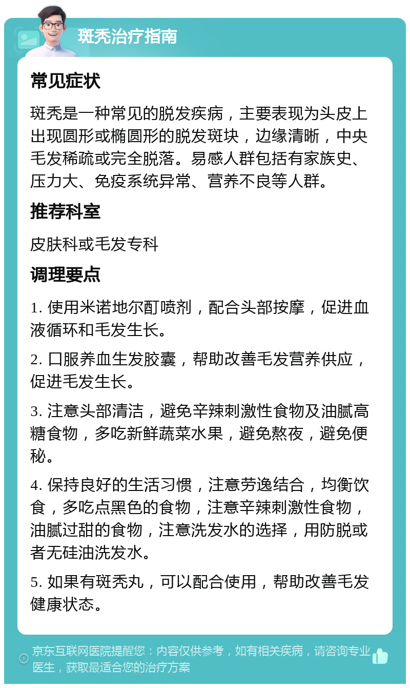 斑秃治疗指南 常见症状 斑秃是一种常见的脱发疾病，主要表现为头皮上出现圆形或椭圆形的脱发斑块，边缘清晰，中央毛发稀疏或完全脱落。易感人群包括有家族史、压力大、免疫系统异常、营养不良等人群。 推荐科室 皮肤科或毛发专科 调理要点 1. 使用米诺地尔酊喷剂，配合头部按摩，促进血液循环和毛发生长。 2. 口服养血生发胶囊，帮助改善毛发营养供应，促进毛发生长。 3. 注意头部清洁，避免辛辣刺激性食物及油腻高糖食物，多吃新鲜蔬菜水果，避免熬夜，避免便秘。 4. 保持良好的生活习惯，注意劳逸结合，均衡饮食，多吃点黑色的食物，注意辛辣刺激性食物，油腻过甜的食物，注意洗发水的选择，用防脱或者无硅油洗发水。 5. 如果有斑秃丸，可以配合使用，帮助改善毛发健康状态。