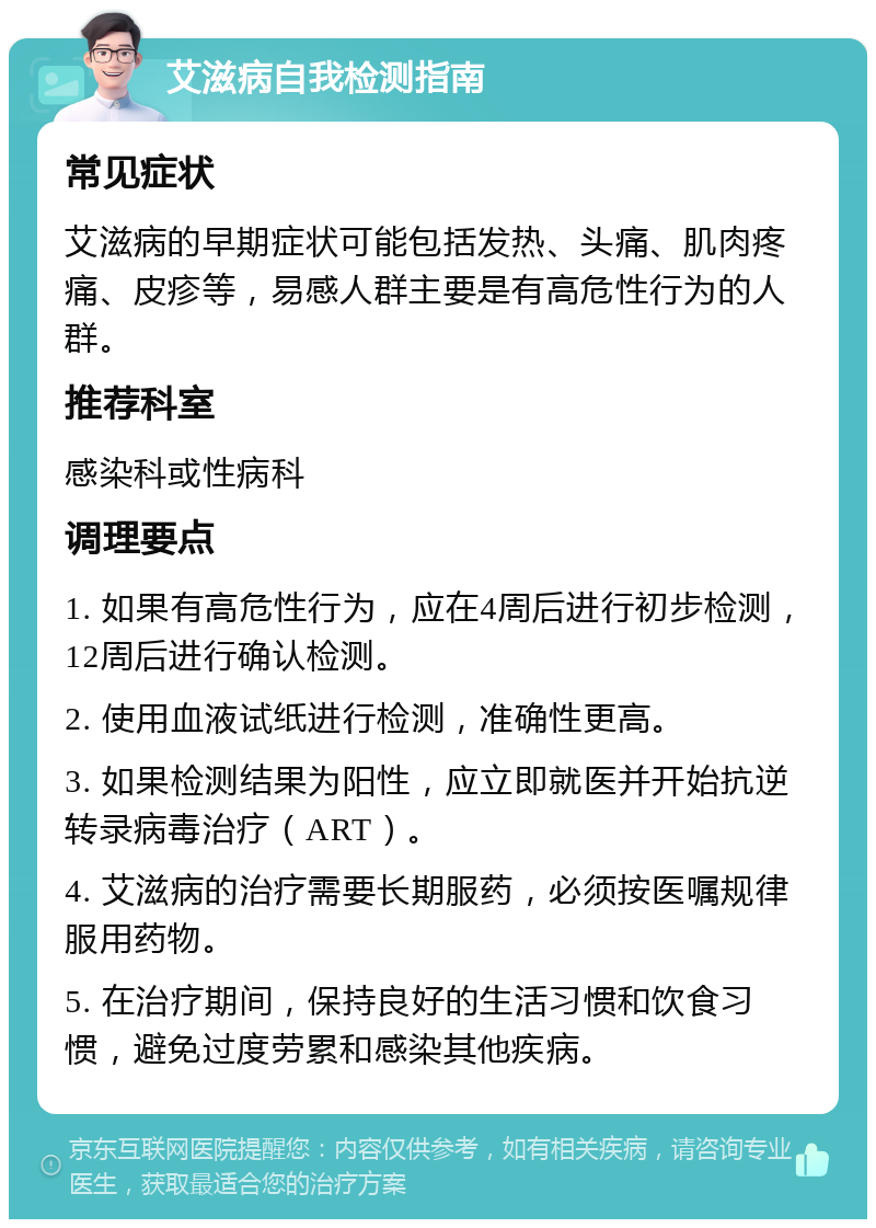 艾滋病自我检测指南 常见症状 艾滋病的早期症状可能包括发热、头痛、肌肉疼痛、皮疹等，易感人群主要是有高危性行为的人群。 推荐科室 感染科或性病科 调理要点 1. 如果有高危性行为，应在4周后进行初步检测，12周后进行确认检测。 2. 使用血液试纸进行检测，准确性更高。 3. 如果检测结果为阳性，应立即就医并开始抗逆转录病毒治疗（ART）。 4. 艾滋病的治疗需要长期服药，必须按医嘱规律服用药物。 5. 在治疗期间，保持良好的生活习惯和饮食习惯，避免过度劳累和感染其他疾病。