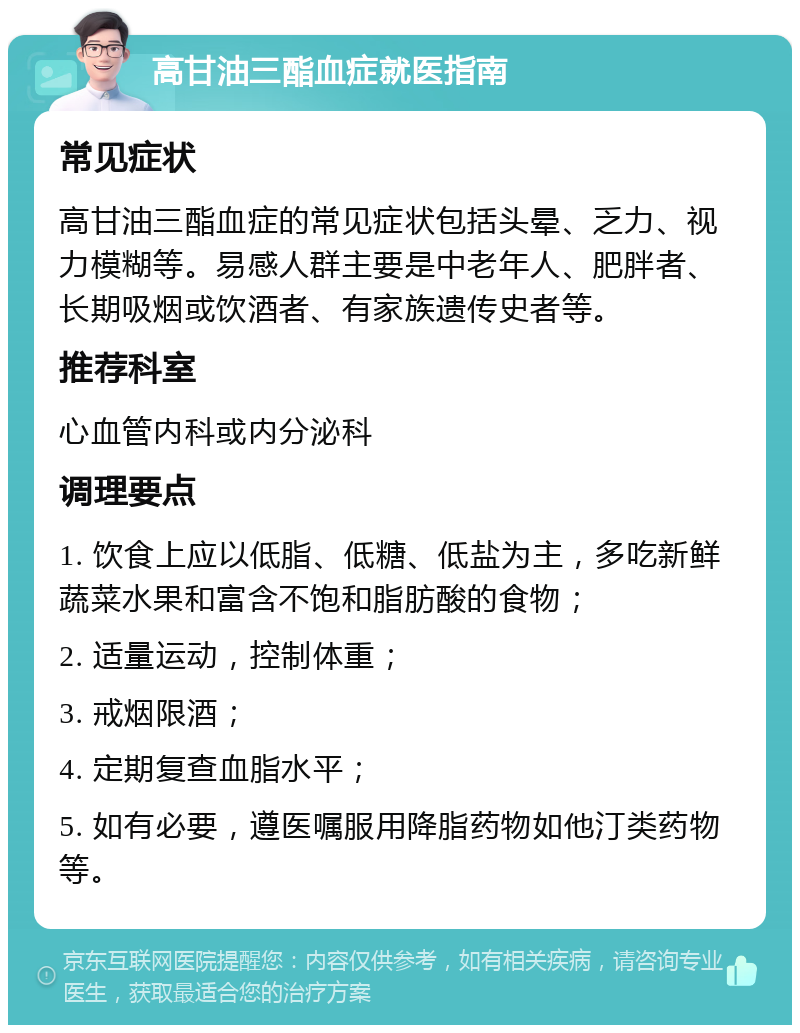 高甘油三酯血症就医指南 常见症状 高甘油三酯血症的常见症状包括头晕、乏力、视力模糊等。易感人群主要是中老年人、肥胖者、长期吸烟或饮酒者、有家族遗传史者等。 推荐科室 心血管内科或内分泌科 调理要点 1. 饮食上应以低脂、低糖、低盐为主，多吃新鲜蔬菜水果和富含不饱和脂肪酸的食物； 2. 适量运动，控制体重； 3. 戒烟限酒； 4. 定期复查血脂水平； 5. 如有必要，遵医嘱服用降脂药物如他汀类药物等。