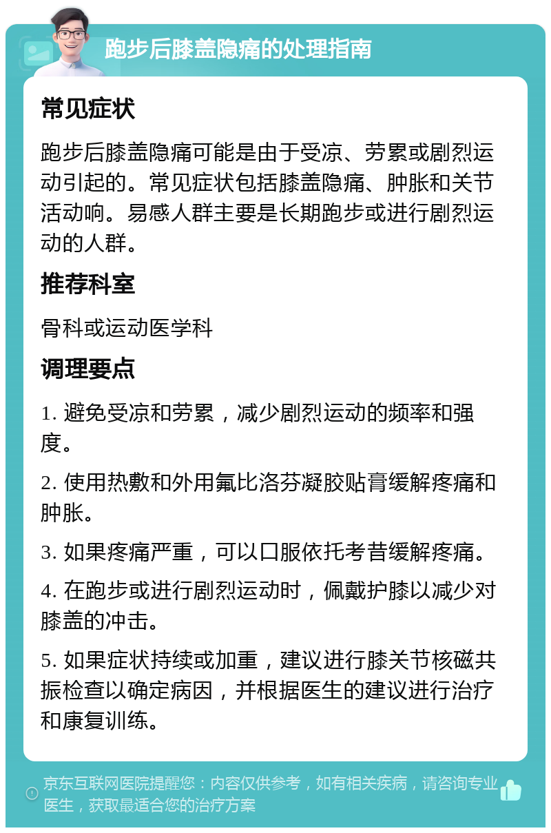 跑步后膝盖隐痛的处理指南 常见症状 跑步后膝盖隐痛可能是由于受凉、劳累或剧烈运动引起的。常见症状包括膝盖隐痛、肿胀和关节活动响。易感人群主要是长期跑步或进行剧烈运动的人群。 推荐科室 骨科或运动医学科 调理要点 1. 避免受凉和劳累，减少剧烈运动的频率和强度。 2. 使用热敷和外用氟比洛芬凝胶贴膏缓解疼痛和肿胀。 3. 如果疼痛严重，可以口服依托考昔缓解疼痛。 4. 在跑步或进行剧烈运动时，佩戴护膝以减少对膝盖的冲击。 5. 如果症状持续或加重，建议进行膝关节核磁共振检查以确定病因，并根据医生的建议进行治疗和康复训练。