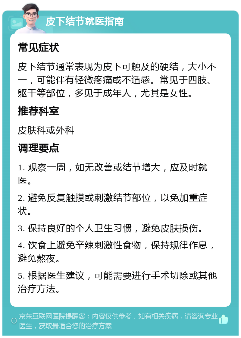 皮下结节就医指南 常见症状 皮下结节通常表现为皮下可触及的硬结，大小不一，可能伴有轻微疼痛或不适感。常见于四肢、躯干等部位，多见于成年人，尤其是女性。 推荐科室 皮肤科或外科 调理要点 1. 观察一周，如无改善或结节增大，应及时就医。 2. 避免反复触摸或刺激结节部位，以免加重症状。 3. 保持良好的个人卫生习惯，避免皮肤损伤。 4. 饮食上避免辛辣刺激性食物，保持规律作息，避免熬夜。 5. 根据医生建议，可能需要进行手术切除或其他治疗方法。