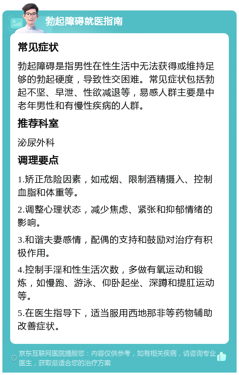 勃起障碍就医指南 常见症状 勃起障碍是指男性在性生活中无法获得或维持足够的勃起硬度，导致性交困难。常见症状包括勃起不坚、早泄、性欲减退等，易感人群主要是中老年男性和有慢性疾病的人群。 推荐科室 泌尿外科 调理要点 1.矫正危险因素，如戒烟、限制酒精摄入、控制血脂和体重等。 2.调整心理状态，减少焦虑、紧张和抑郁情绪的影响。 3.和谐夫妻感情，配偶的支持和鼓励对治疗有积极作用。 4.控制手淫和性生活次数，多做有氧运动和锻炼，如慢跑、游泳、仰卧起坐、深蹲和提肛运动等。 5.在医生指导下，适当服用西地那非等药物辅助改善症状。