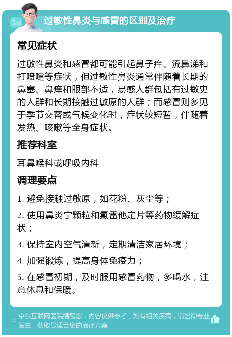 过敏性鼻炎与感冒的区别及治疗 常见症状 过敏性鼻炎和感冒都可能引起鼻子痒、流鼻涕和打喷嚏等症状，但过敏性鼻炎通常伴随着长期的鼻塞、鼻痒和眼部不适，易感人群包括有过敏史的人群和长期接触过敏原的人群；而感冒则多见于季节交替或气候变化时，症状较短暂，伴随着发热、咳嗽等全身症状。 推荐科室 耳鼻喉科或呼吸内科 调理要点 1. 避免接触过敏原，如花粉、灰尘等； 2. 使用鼻炎宁颗粒和氯雷他定片等药物缓解症状； 3. 保持室内空气清新，定期清洁家居环境； 4. 加强锻炼，提高身体免疫力； 5. 在感冒初期，及时服用感冒药物，多喝水，注意休息和保暖。