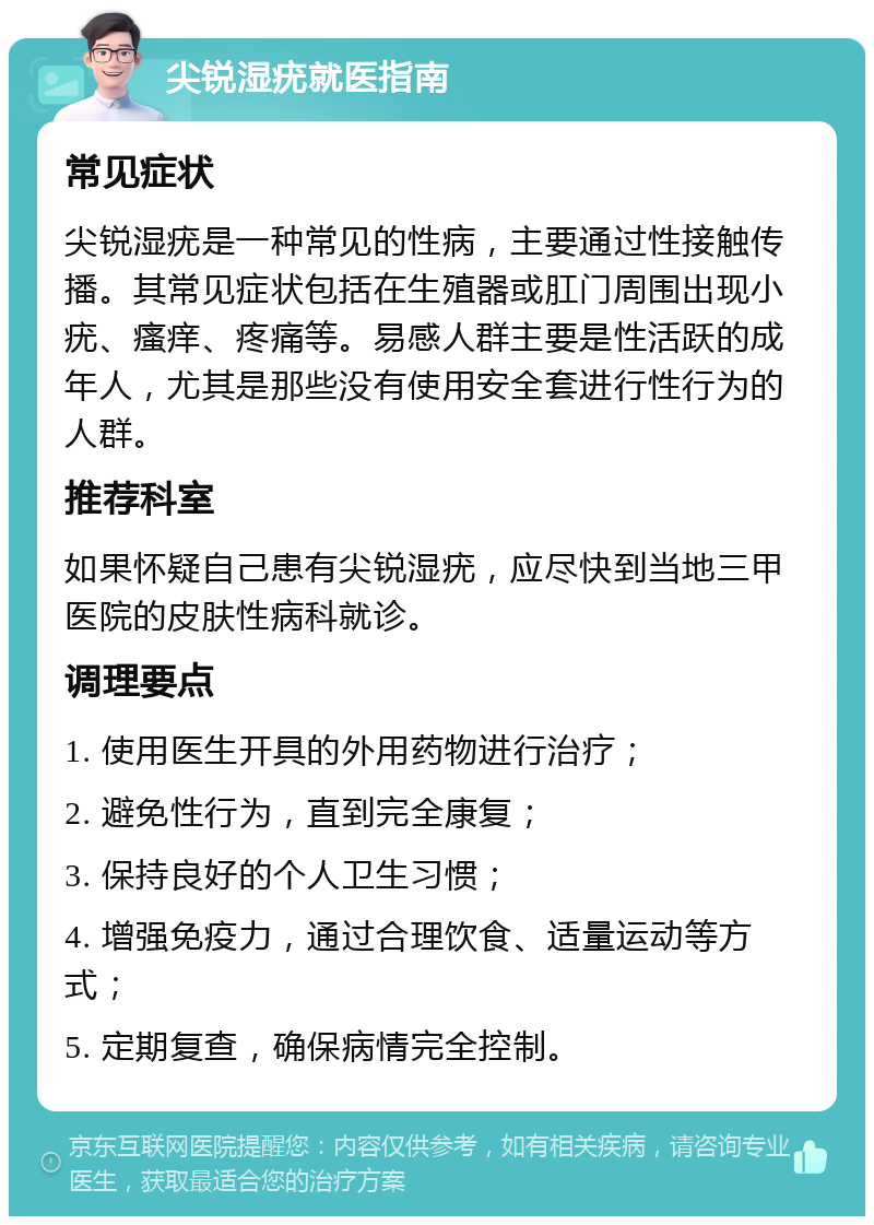 尖锐湿疣就医指南 常见症状 尖锐湿疣是一种常见的性病，主要通过性接触传播。其常见症状包括在生殖器或肛门周围出现小疣、瘙痒、疼痛等。易感人群主要是性活跃的成年人，尤其是那些没有使用安全套进行性行为的人群。 推荐科室 如果怀疑自己患有尖锐湿疣，应尽快到当地三甲医院的皮肤性病科就诊。 调理要点 1. 使用医生开具的外用药物进行治疗； 2. 避免性行为，直到完全康复； 3. 保持良好的个人卫生习惯； 4. 增强免疫力，通过合理饮食、适量运动等方式； 5. 定期复查，确保病情完全控制。