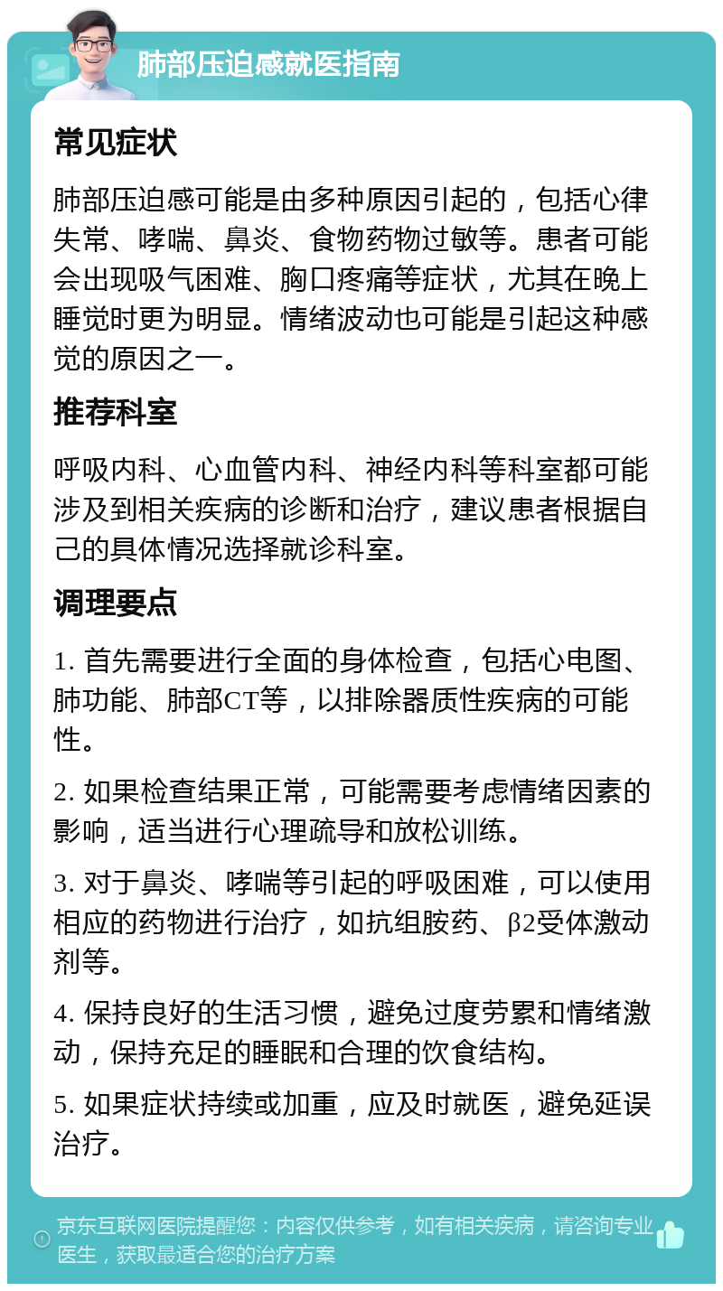 肺部压迫感就医指南 常见症状 肺部压迫感可能是由多种原因引起的，包括心律失常、哮喘、鼻炎、食物药物过敏等。患者可能会出现吸气困难、胸口疼痛等症状，尤其在晚上睡觉时更为明显。情绪波动也可能是引起这种感觉的原因之一。 推荐科室 呼吸内科、心血管内科、神经内科等科室都可能涉及到相关疾病的诊断和治疗，建议患者根据自己的具体情况选择就诊科室。 调理要点 1. 首先需要进行全面的身体检查，包括心电图、肺功能、肺部CT等，以排除器质性疾病的可能性。 2. 如果检查结果正常，可能需要考虑情绪因素的影响，适当进行心理疏导和放松训练。 3. 对于鼻炎、哮喘等引起的呼吸困难，可以使用相应的药物进行治疗，如抗组胺药、β2受体激动剂等。 4. 保持良好的生活习惯，避免过度劳累和情绪激动，保持充足的睡眠和合理的饮食结构。 5. 如果症状持续或加重，应及时就医，避免延误治疗。