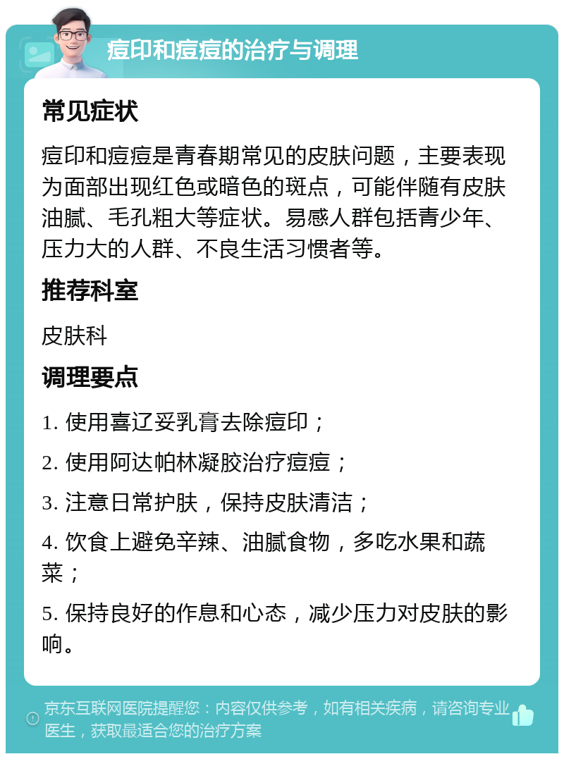 痘印和痘痘的治疗与调理 常见症状 痘印和痘痘是青春期常见的皮肤问题，主要表现为面部出现红色或暗色的斑点，可能伴随有皮肤油腻、毛孔粗大等症状。易感人群包括青少年、压力大的人群、不良生活习惯者等。 推荐科室 皮肤科 调理要点 1. 使用喜辽妥乳膏去除痘印； 2. 使用阿达帕林凝胶治疗痘痘； 3. 注意日常护肤，保持皮肤清洁； 4. 饮食上避免辛辣、油腻食物，多吃水果和蔬菜； 5. 保持良好的作息和心态，减少压力对皮肤的影响。