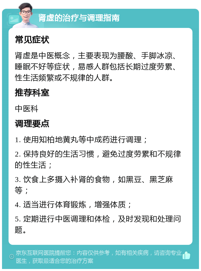 肾虚的治疗与调理指南 常见症状 肾虚是中医概念，主要表现为腰酸、手脚冰凉、睡眠不好等症状，易感人群包括长期过度劳累、性生活频繁或不规律的人群。 推荐科室 中医科 调理要点 1. 使用知柏地黄丸等中成药进行调理； 2. 保持良好的生活习惯，避免过度劳累和不规律的性生活； 3. 饮食上多摄入补肾的食物，如黑豆、黑芝麻等； 4. 适当进行体育锻炼，增强体质； 5. 定期进行中医调理和体检，及时发现和处理问题。