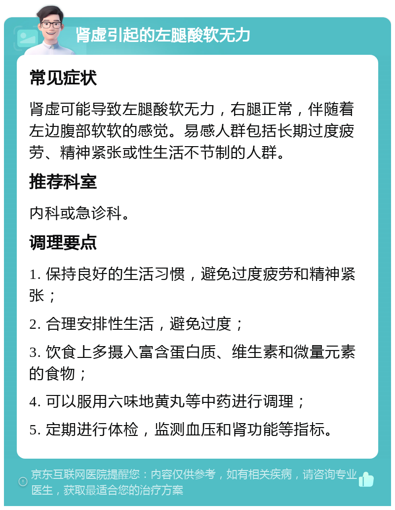 肾虚引起的左腿酸软无力 常见症状 肾虚可能导致左腿酸软无力，右腿正常，伴随着左边腹部软软的感觉。易感人群包括长期过度疲劳、精神紧张或性生活不节制的人群。 推荐科室 内科或急诊科。 调理要点 1. 保持良好的生活习惯，避免过度疲劳和精神紧张； 2. 合理安排性生活，避免过度； 3. 饮食上多摄入富含蛋白质、维生素和微量元素的食物； 4. 可以服用六味地黄丸等中药进行调理； 5. 定期进行体检，监测血压和肾功能等指标。