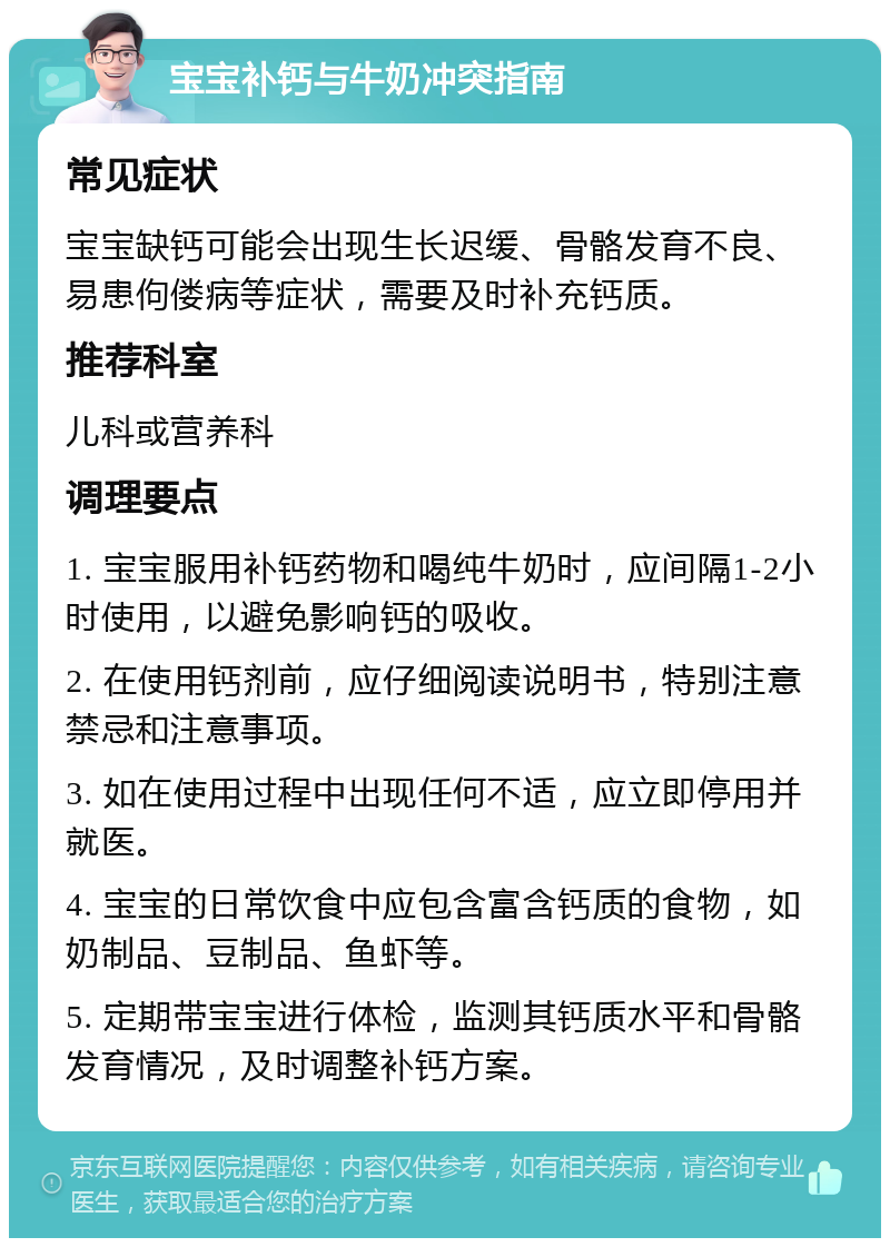 宝宝补钙与牛奶冲突指南 常见症状 宝宝缺钙可能会出现生长迟缓、骨骼发育不良、易患佝偻病等症状，需要及时补充钙质。 推荐科室 儿科或营养科 调理要点 1. 宝宝服用补钙药物和喝纯牛奶时，应间隔1-2小时使用，以避免影响钙的吸收。 2. 在使用钙剂前，应仔细阅读说明书，特别注意禁忌和注意事项。 3. 如在使用过程中出现任何不适，应立即停用并就医。 4. 宝宝的日常饮食中应包含富含钙质的食物，如奶制品、豆制品、鱼虾等。 5. 定期带宝宝进行体检，监测其钙质水平和骨骼发育情况，及时调整补钙方案。