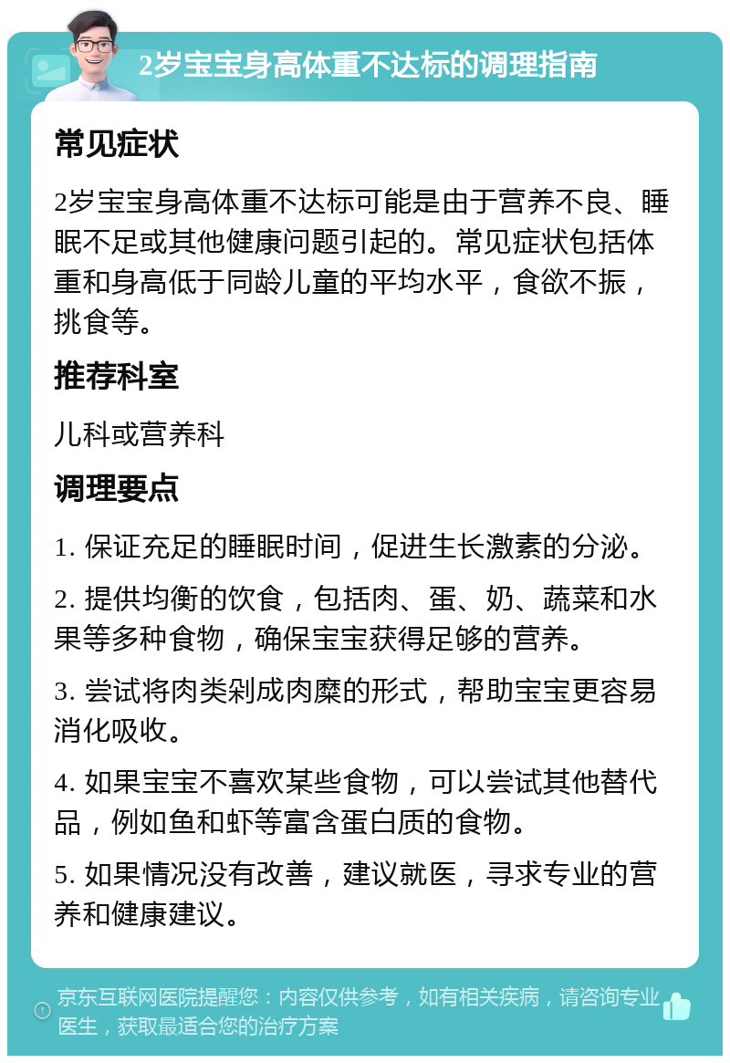 2岁宝宝身高体重不达标的调理指南 常见症状 2岁宝宝身高体重不达标可能是由于营养不良、睡眠不足或其他健康问题引起的。常见症状包括体重和身高低于同龄儿童的平均水平，食欲不振，挑食等。 推荐科室 儿科或营养科 调理要点 1. 保证充足的睡眠时间，促进生长激素的分泌。 2. 提供均衡的饮食，包括肉、蛋、奶、蔬菜和水果等多种食物，确保宝宝获得足够的营养。 3. 尝试将肉类剁成肉糜的形式，帮助宝宝更容易消化吸收。 4. 如果宝宝不喜欢某些食物，可以尝试其他替代品，例如鱼和虾等富含蛋白质的食物。 5. 如果情况没有改善，建议就医，寻求专业的营养和健康建议。