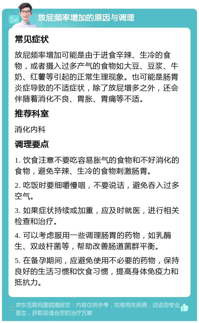 放屁频率增加的原因与调理 常见症状 放屁频率增加可能是由于进食辛辣、生冷的食物，或者摄入过多产气的食物如大豆、豆浆、牛奶、红薯等引起的正常生理现象。也可能是肠胃炎症导致的不适症状，除了放屁增多之外，还会伴随着消化不良、胃胀、胃痛等不适。 推荐科室 消化内科 调理要点 1. 饮食注意不要吃容易胀气的食物和不好消化的食物，避免辛辣、生冷的食物刺激肠胃。 2. 吃饭时要细嚼慢咽，不要说话，避免吞入过多空气。 3. 如果症状持续或加重，应及时就医，进行相关检查和治疗。 4. 可以考虑服用一些调理肠胃的药物，如乳酶生、双歧杆菌等，帮助改善肠道菌群平衡。 5. 在备孕期间，应避免使用不必要的药物，保持良好的生活习惯和饮食习惯，提高身体免疫力和抵抗力。