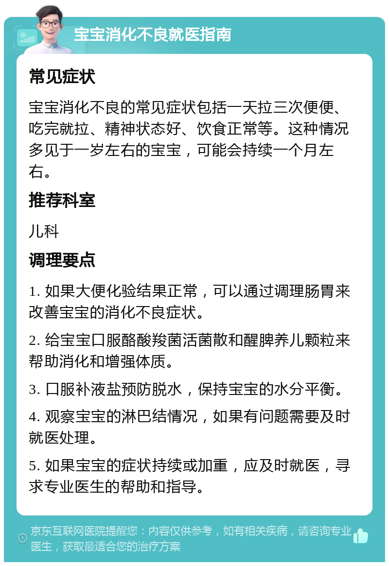 宝宝消化不良就医指南 常见症状 宝宝消化不良的常见症状包括一天拉三次便便、吃完就拉、精神状态好、饮食正常等。这种情况多见于一岁左右的宝宝，可能会持续一个月左右。 推荐科室 儿科 调理要点 1. 如果大便化验结果正常，可以通过调理肠胃来改善宝宝的消化不良症状。 2. 给宝宝口服酪酸羧菌活菌散和醒脾养儿颗粒来帮助消化和增强体质。 3. 口服补液盐预防脱水，保持宝宝的水分平衡。 4. 观察宝宝的淋巴结情况，如果有问题需要及时就医处理。 5. 如果宝宝的症状持续或加重，应及时就医，寻求专业医生的帮助和指导。