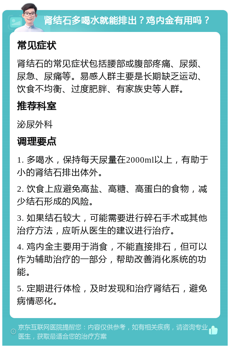 肾结石多喝水就能排出？鸡内金有用吗？ 常见症状 肾结石的常见症状包括腰部或腹部疼痛、尿频、尿急、尿痛等。易感人群主要是长期缺乏运动、饮食不均衡、过度肥胖、有家族史等人群。 推荐科室 泌尿外科 调理要点 1. 多喝水，保持每天尿量在2000ml以上，有助于小的肾结石排出体外。 2. 饮食上应避免高盐、高糖、高蛋白的食物，减少结石形成的风险。 3. 如果结石较大，可能需要进行碎石手术或其他治疗方法，应听从医生的建议进行治疗。 4. 鸡内金主要用于消食，不能直接排石，但可以作为辅助治疗的一部分，帮助改善消化系统的功能。 5. 定期进行体检，及时发现和治疗肾结石，避免病情恶化。