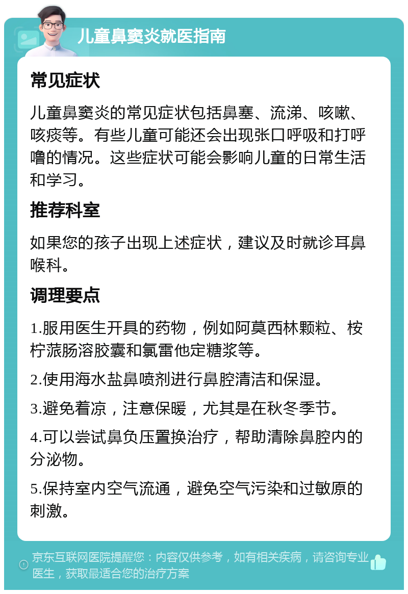 儿童鼻窦炎就医指南 常见症状 儿童鼻窦炎的常见症状包括鼻塞、流涕、咳嗽、咳痰等。有些儿童可能还会出现张口呼吸和打呼噜的情况。这些症状可能会影响儿童的日常生活和学习。 推荐科室 如果您的孩子出现上述症状，建议及时就诊耳鼻喉科。 调理要点 1.服用医生开具的药物，例如阿莫西林颗粒、桉柠蒎肠溶胶囊和氯雷他定糖浆等。 2.使用海水盐鼻喷剂进行鼻腔清洁和保湿。 3.避免着凉，注意保暖，尤其是在秋冬季节。 4.可以尝试鼻负压置换治疗，帮助清除鼻腔内的分泌物。 5.保持室内空气流通，避免空气污染和过敏原的刺激。