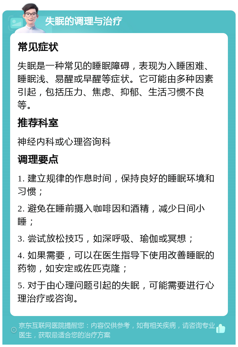 失眠的调理与治疗 常见症状 失眠是一种常见的睡眠障碍，表现为入睡困难、睡眠浅、易醒或早醒等症状。它可能由多种因素引起，包括压力、焦虑、抑郁、生活习惯不良等。 推荐科室 神经内科或心理咨询科 调理要点 1. 建立规律的作息时间，保持良好的睡眠环境和习惯； 2. 避免在睡前摄入咖啡因和酒精，减少日间小睡； 3. 尝试放松技巧，如深呼吸、瑜伽或冥想； 4. 如果需要，可以在医生指导下使用改善睡眠的药物，如安定或佐匹克隆； 5. 对于由心理问题引起的失眠，可能需要进行心理治疗或咨询。