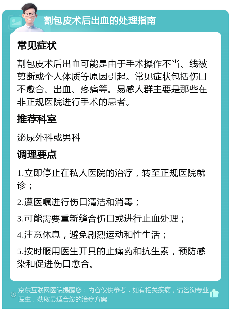 割包皮术后出血的处理指南 常见症状 割包皮术后出血可能是由于手术操作不当、线被剪断或个人体质等原因引起。常见症状包括伤口不愈合、出血、疼痛等。易感人群主要是那些在非正规医院进行手术的患者。 推荐科室 泌尿外科或男科 调理要点 1.立即停止在私人医院的治疗，转至正规医院就诊； 2.遵医嘱进行伤口清洁和消毒； 3.可能需要重新缝合伤口或进行止血处理； 4.注意休息，避免剧烈运动和性生活； 5.按时服用医生开具的止痛药和抗生素，预防感染和促进伤口愈合。