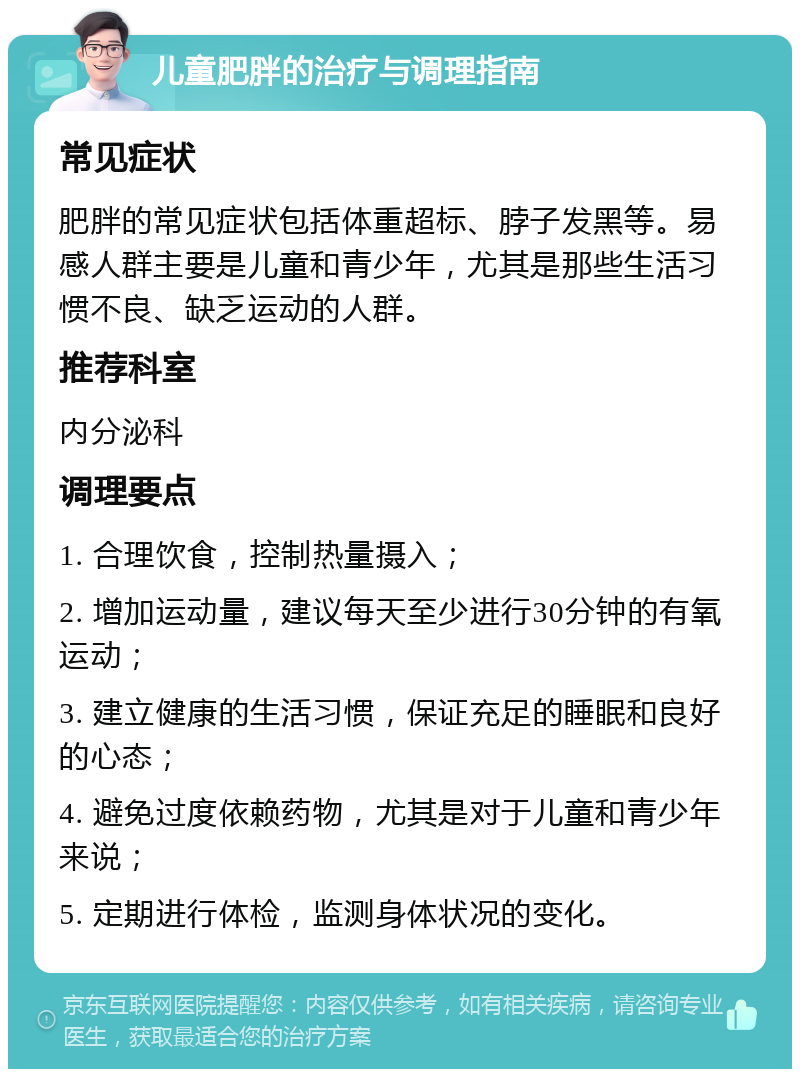 儿童肥胖的治疗与调理指南 常见症状 肥胖的常见症状包括体重超标、脖子发黑等。易感人群主要是儿童和青少年，尤其是那些生活习惯不良、缺乏运动的人群。 推荐科室 内分泌科 调理要点 1. 合理饮食，控制热量摄入； 2. 增加运动量，建议每天至少进行30分钟的有氧运动； 3. 建立健康的生活习惯，保证充足的睡眠和良好的心态； 4. 避免过度依赖药物，尤其是对于儿童和青少年来说； 5. 定期进行体检，监测身体状况的变化。