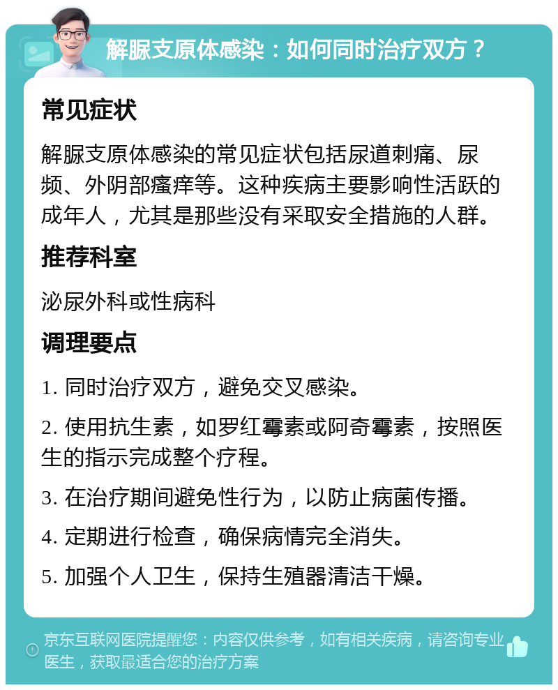 解脲支原体感染：如何同时治疗双方？ 常见症状 解脲支原体感染的常见症状包括尿道刺痛、尿频、外阴部瘙痒等。这种疾病主要影响性活跃的成年人，尤其是那些没有采取安全措施的人群。 推荐科室 泌尿外科或性病科 调理要点 1. 同时治疗双方，避免交叉感染。 2. 使用抗生素，如罗红霉素或阿奇霉素，按照医生的指示完成整个疗程。 3. 在治疗期间避免性行为，以防止病菌传播。 4. 定期进行检查，确保病情完全消失。 5. 加强个人卫生，保持生殖器清洁干燥。