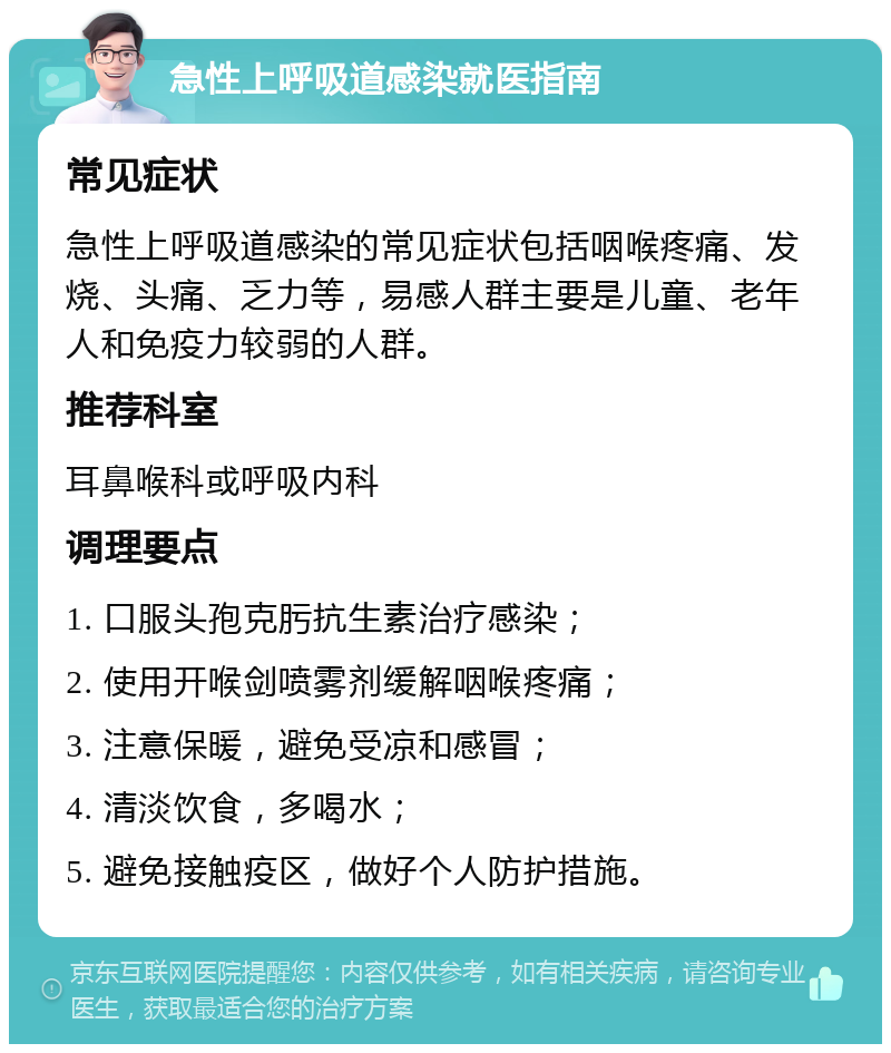 急性上呼吸道感染就医指南 常见症状 急性上呼吸道感染的常见症状包括咽喉疼痛、发烧、头痛、乏力等，易感人群主要是儿童、老年人和免疫力较弱的人群。 推荐科室 耳鼻喉科或呼吸内科 调理要点 1. 口服头孢克肟抗生素治疗感染； 2. 使用开喉剑喷雾剂缓解咽喉疼痛； 3. 注意保暖，避免受凉和感冒； 4. 清淡饮食，多喝水； 5. 避免接触疫区，做好个人防护措施。