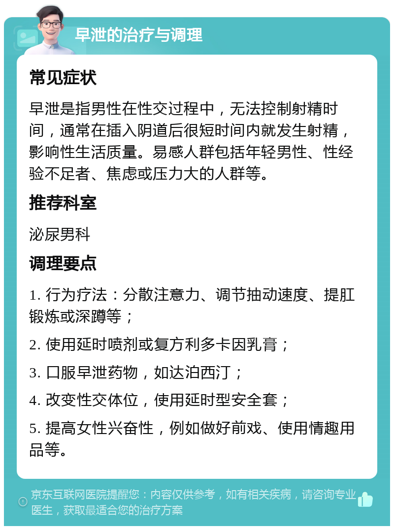 早泄的治疗与调理 常见症状 早泄是指男性在性交过程中，无法控制射精时间，通常在插入阴道后很短时间内就发生射精，影响性生活质量。易感人群包括年轻男性、性经验不足者、焦虑或压力大的人群等。 推荐科室 泌尿男科 调理要点 1. 行为疗法：分散注意力、调节抽动速度、提肛锻炼或深蹲等； 2. 使用延时喷剂或复方利多卡因乳膏； 3. 口服早泄药物，如达泊西汀； 4. 改变性交体位，使用延时型安全套； 5. 提高女性兴奋性，例如做好前戏、使用情趣用品等。