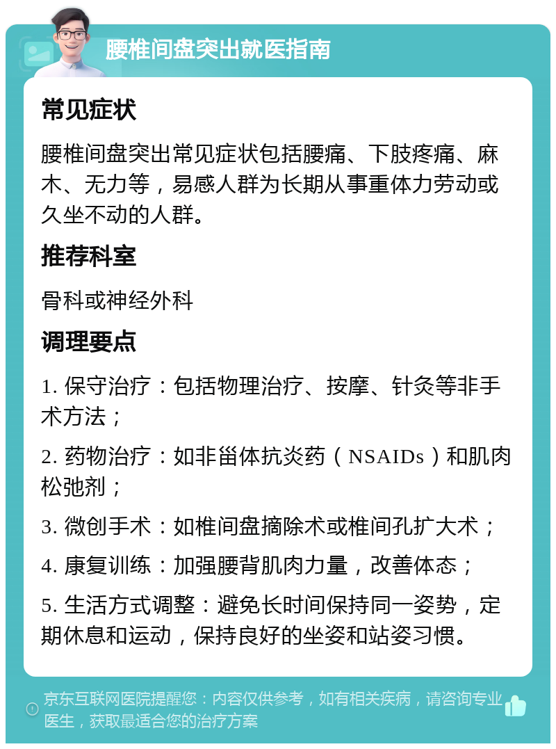 腰椎间盘突出就医指南 常见症状 腰椎间盘突出常见症状包括腰痛、下肢疼痛、麻木、无力等，易感人群为长期从事重体力劳动或久坐不动的人群。 推荐科室 骨科或神经外科 调理要点 1. 保守治疗：包括物理治疗、按摩、针灸等非手术方法； 2. 药物治疗：如非甾体抗炎药（NSAIDs）和肌肉松弛剂； 3. 微创手术：如椎间盘摘除术或椎间孔扩大术； 4. 康复训练：加强腰背肌肉力量，改善体态； 5. 生活方式调整：避免长时间保持同一姿势，定期休息和运动，保持良好的坐姿和站姿习惯。