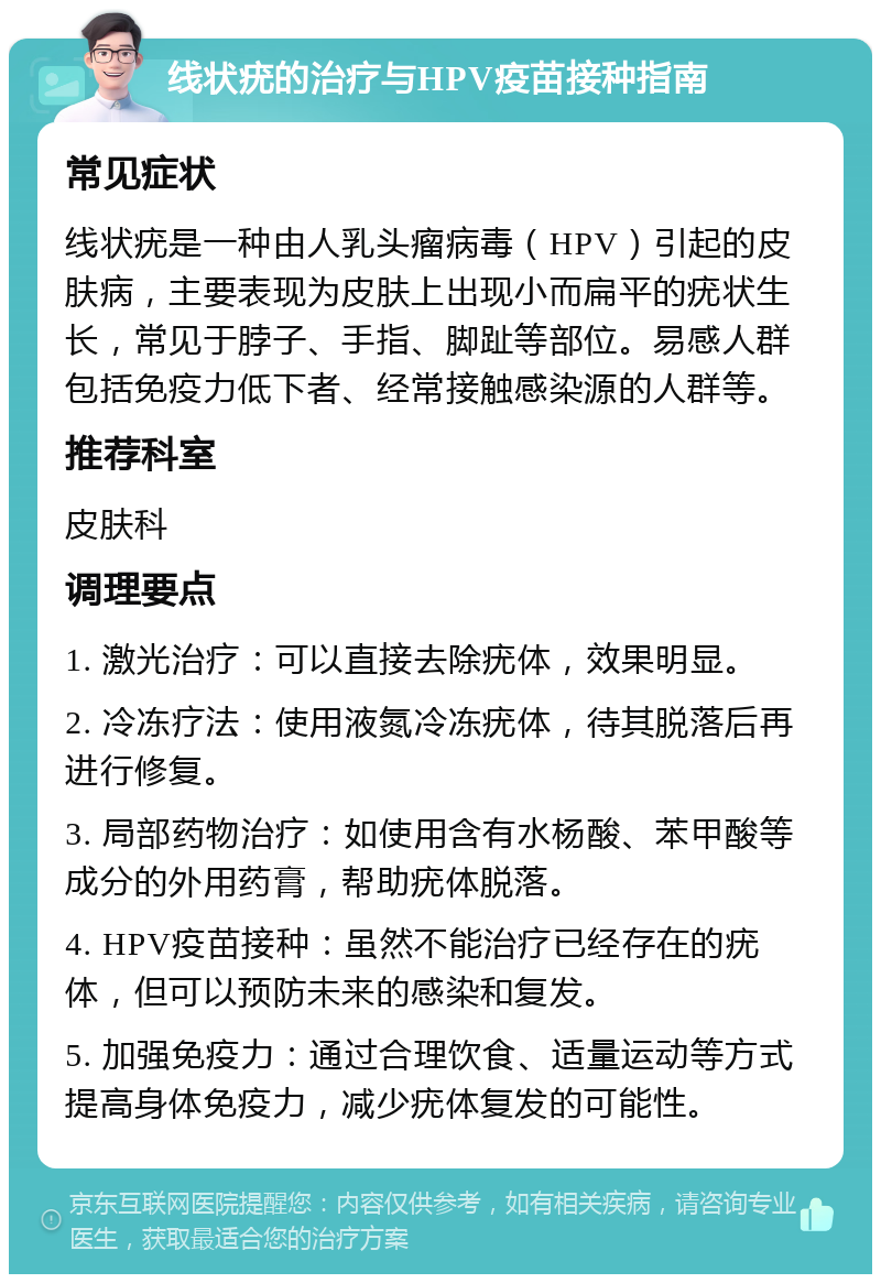 线状疣的治疗与HPV疫苗接种指南 常见症状 线状疣是一种由人乳头瘤病毒（HPV）引起的皮肤病，主要表现为皮肤上出现小而扁平的疣状生长，常见于脖子、手指、脚趾等部位。易感人群包括免疫力低下者、经常接触感染源的人群等。 推荐科室 皮肤科 调理要点 1. 激光治疗：可以直接去除疣体，效果明显。 2. 冷冻疗法：使用液氮冷冻疣体，待其脱落后再进行修复。 3. 局部药物治疗：如使用含有水杨酸、苯甲酸等成分的外用药膏，帮助疣体脱落。 4. HPV疫苗接种：虽然不能治疗已经存在的疣体，但可以预防未来的感染和复发。 5. 加强免疫力：通过合理饮食、适量运动等方式提高身体免疫力，减少疣体复发的可能性。