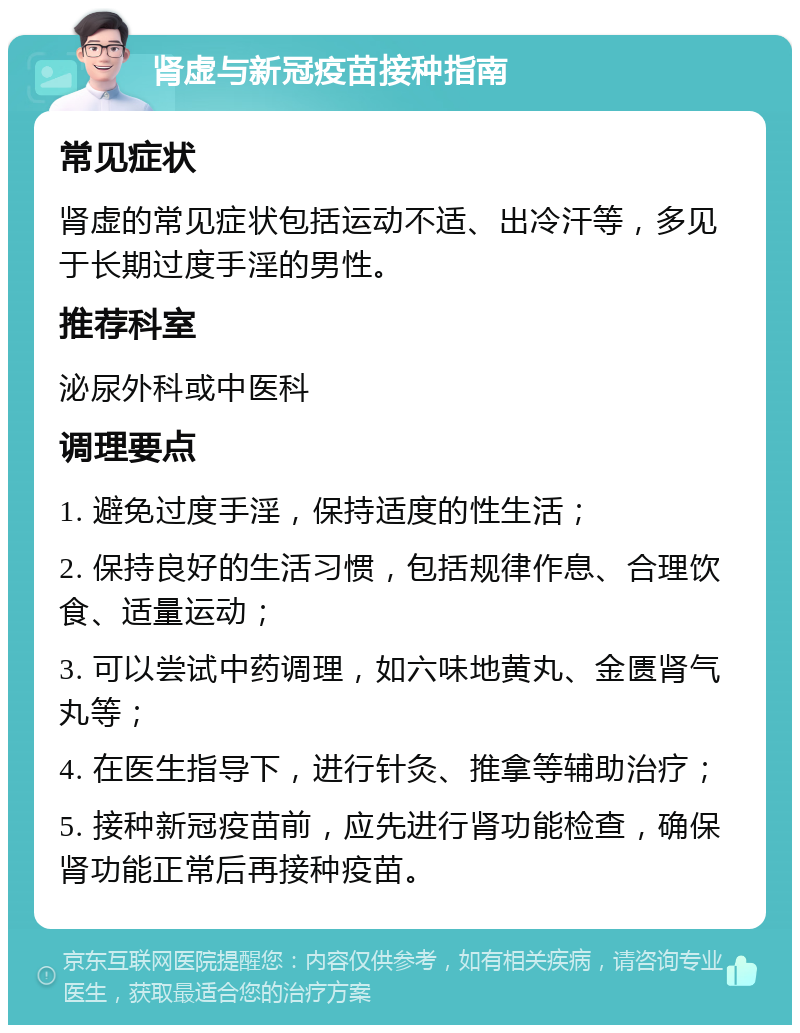 肾虚与新冠疫苗接种指南 常见症状 肾虚的常见症状包括运动不适、出冷汗等，多见于长期过度手淫的男性。 推荐科室 泌尿外科或中医科 调理要点 1. 避免过度手淫，保持适度的性生活； 2. 保持良好的生活习惯，包括规律作息、合理饮食、适量运动； 3. 可以尝试中药调理，如六味地黄丸、金匮肾气丸等； 4. 在医生指导下，进行针灸、推拿等辅助治疗； 5. 接种新冠疫苗前，应先进行肾功能检查，确保肾功能正常后再接种疫苗。