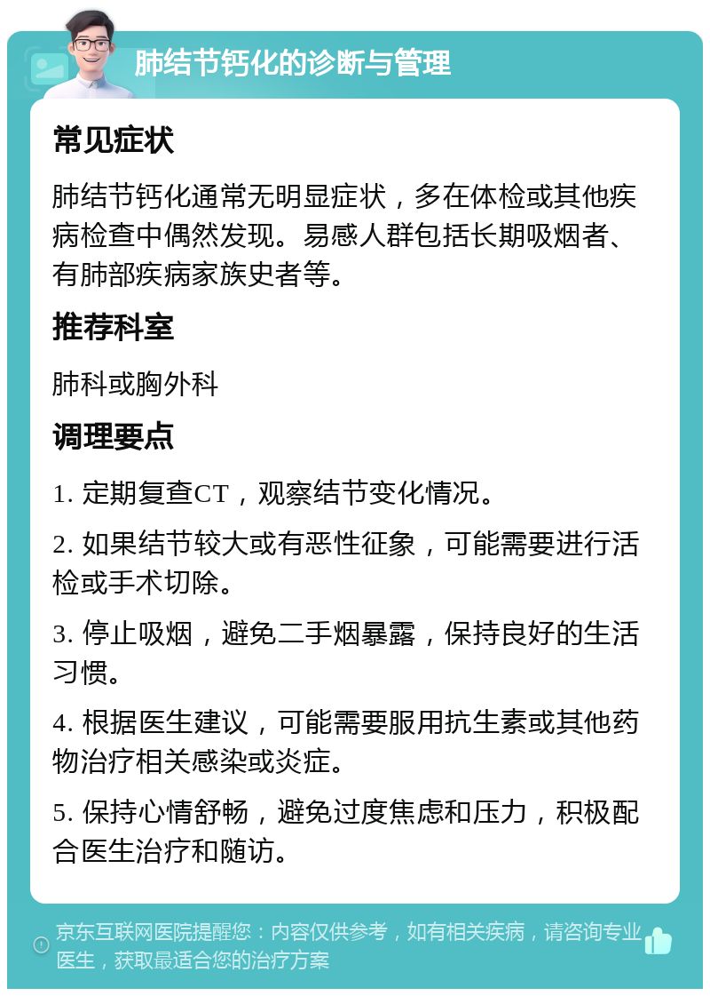 肺结节钙化的诊断与管理 常见症状 肺结节钙化通常无明显症状，多在体检或其他疾病检查中偶然发现。易感人群包括长期吸烟者、有肺部疾病家族史者等。 推荐科室 肺科或胸外科 调理要点 1. 定期复查CT，观察结节变化情况。 2. 如果结节较大或有恶性征象，可能需要进行活检或手术切除。 3. 停止吸烟，避免二手烟暴露，保持良好的生活习惯。 4. 根据医生建议，可能需要服用抗生素或其他药物治疗相关感染或炎症。 5. 保持心情舒畅，避免过度焦虑和压力，积极配合医生治疗和随访。