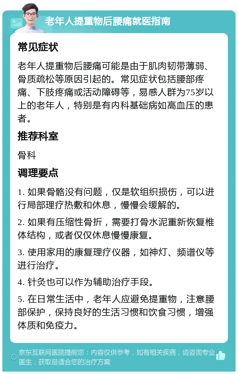 老年人提重物后腰痛就医指南 常见症状 老年人提重物后腰痛可能是由于肌肉韧带薄弱、骨质疏松等原因引起的。常见症状包括腰部疼痛、下肢疼痛或活动障碍等，易感人群为75岁以上的老年人，特别是有内科基础病如高血压的患者。 推荐科室 骨科 调理要点 1. 如果骨骼没有问题，仅是软组织损伤，可以进行局部理疗热敷和休息，慢慢会缓解的。 2. 如果有压缩性骨折，需要打骨水泥重新恢复椎体结构，或者仅仅休息慢慢康复。 3. 使用家用的康复理疗仪器，如神灯、频谱仪等进行治疗。 4. 针灸也可以作为辅助治疗手段。 5. 在日常生活中，老年人应避免提重物，注意腰部保护，保持良好的生活习惯和饮食习惯，增强体质和免疫力。