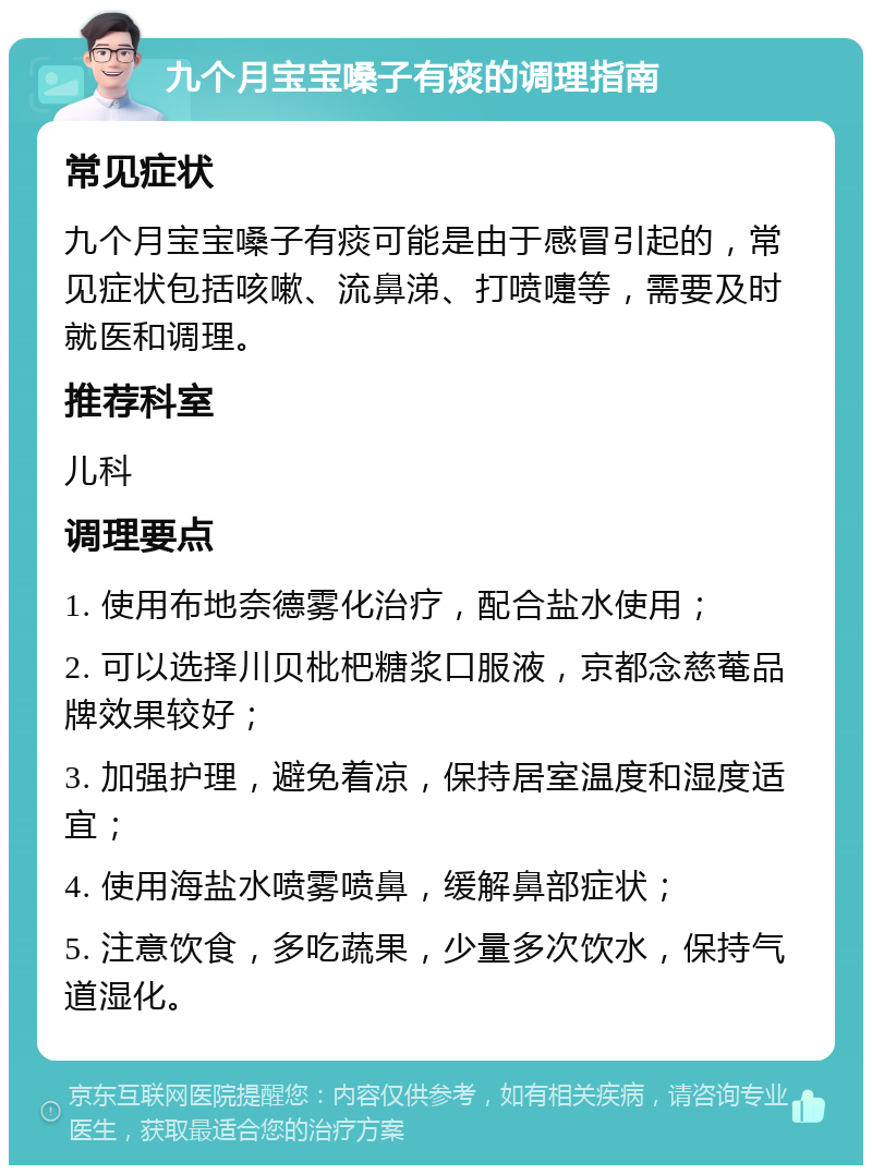 九个月宝宝嗓子有痰的调理指南 常见症状 九个月宝宝嗓子有痰可能是由于感冒引起的，常见症状包括咳嗽、流鼻涕、打喷嚏等，需要及时就医和调理。 推荐科室 儿科 调理要点 1. 使用布地奈德雾化治疗，配合盐水使用； 2. 可以选择川贝枇杷糖浆口服液，京都念慈菴品牌效果较好； 3. 加强护理，避免着凉，保持居室温度和湿度适宜； 4. 使用海盐水喷雾喷鼻，缓解鼻部症状； 5. 注意饮食，多吃蔬果，少量多次饮水，保持气道湿化。