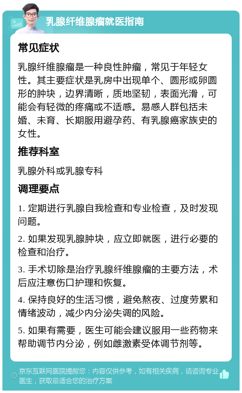 乳腺纤维腺瘤就医指南 常见症状 乳腺纤维腺瘤是一种良性肿瘤，常见于年轻女性。其主要症状是乳房中出现单个、圆形或卵圆形的肿块，边界清晰，质地坚韧，表面光滑，可能会有轻微的疼痛或不适感。易感人群包括未婚、未育、长期服用避孕药、有乳腺癌家族史的女性。 推荐科室 乳腺外科或乳腺专科 调理要点 1. 定期进行乳腺自我检查和专业检查，及时发现问题。 2. 如果发现乳腺肿块，应立即就医，进行必要的检查和治疗。 3. 手术切除是治疗乳腺纤维腺瘤的主要方法，术后应注意伤口护理和恢复。 4. 保持良好的生活习惯，避免熬夜、过度劳累和情绪波动，减少内分泌失调的风险。 5. 如果有需要，医生可能会建议服用一些药物来帮助调节内分泌，例如雌激素受体调节剂等。