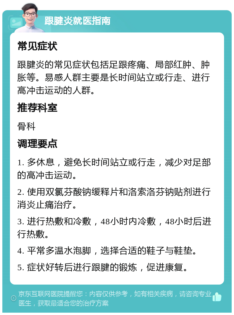 跟腱炎就医指南 常见症状 跟腱炎的常见症状包括足跟疼痛、局部红肿、肿胀等。易感人群主要是长时间站立或行走、进行高冲击运动的人群。 推荐科室 骨科 调理要点 1. 多休息，避免长时间站立或行走，减少对足部的高冲击运动。 2. 使用双氯芬酸钠缓释片和洛索洛芬钠贴剂进行消炎止痛治疗。 3. 进行热敷和冷敷，48小时内冷敷，48小时后进行热敷。 4. 平常多温水泡脚，选择合适的鞋子与鞋垫。 5. 症状好转后进行跟腱的锻炼，促进康复。