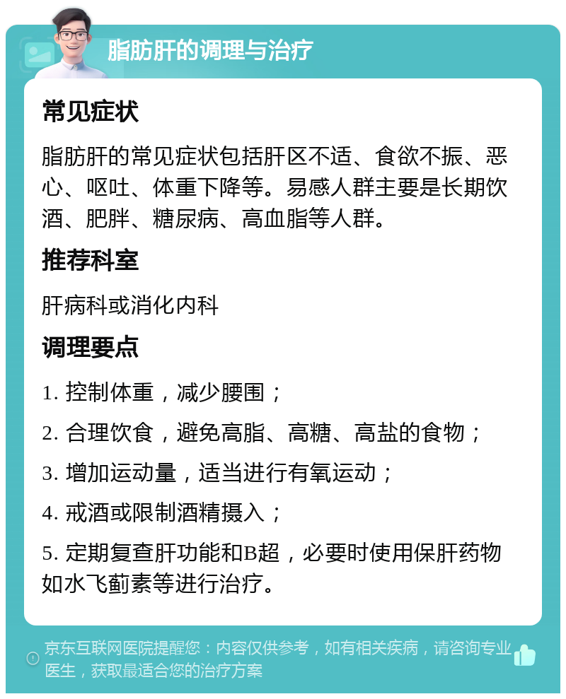 脂肪肝的调理与治疗 常见症状 脂肪肝的常见症状包括肝区不适、食欲不振、恶心、呕吐、体重下降等。易感人群主要是长期饮酒、肥胖、糖尿病、高血脂等人群。 推荐科室 肝病科或消化内科 调理要点 1. 控制体重，减少腰围； 2. 合理饮食，避免高脂、高糖、高盐的食物； 3. 增加运动量，适当进行有氧运动； 4. 戒酒或限制酒精摄入； 5. 定期复查肝功能和B超，必要时使用保肝药物如水飞蓟素等进行治疗。