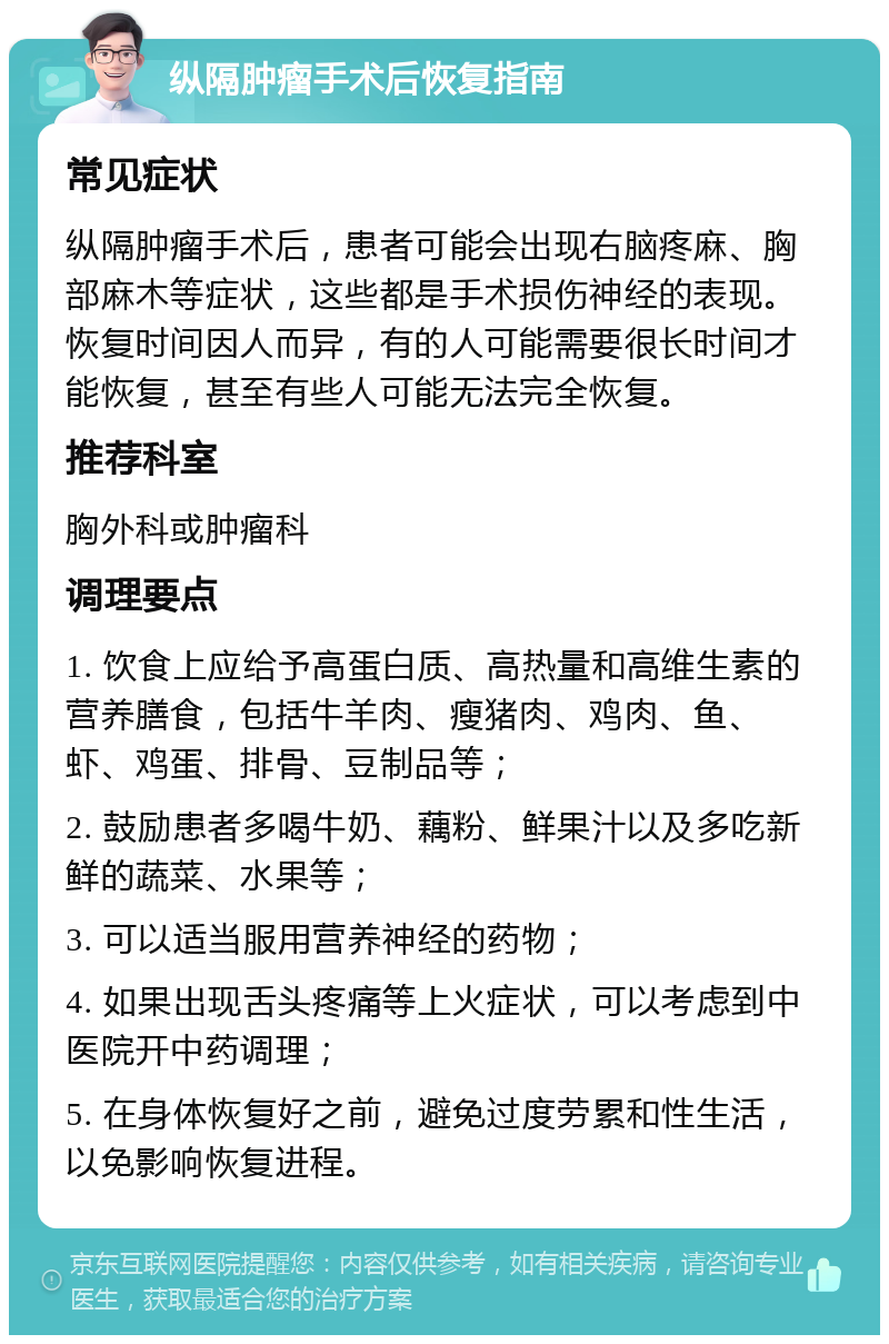 纵隔肿瘤手术后恢复指南 常见症状 纵隔肿瘤手术后，患者可能会出现右脑疼麻、胸部麻木等症状，这些都是手术损伤神经的表现。恢复时间因人而异，有的人可能需要很长时间才能恢复，甚至有些人可能无法完全恢复。 推荐科室 胸外科或肿瘤科 调理要点 1. 饮食上应给予高蛋白质、高热量和高维生素的营养膳食，包括牛羊肉、瘦猪肉、鸡肉、鱼、虾、鸡蛋、排骨、豆制品等； 2. 鼓励患者多喝牛奶、藕粉、鲜果汁以及多吃新鲜的蔬菜、水果等； 3. 可以适当服用营养神经的药物； 4. 如果出现舌头疼痛等上火症状，可以考虑到中医院开中药调理； 5. 在身体恢复好之前，避免过度劳累和性生活，以免影响恢复进程。