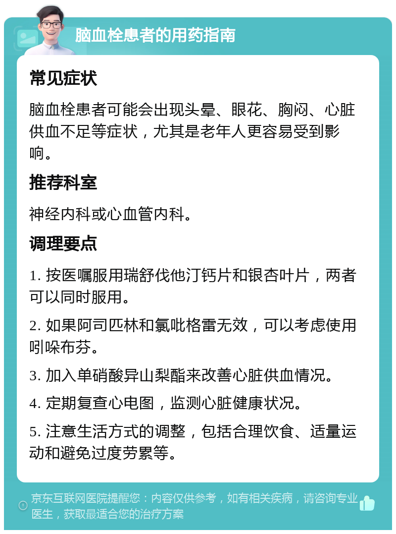 脑血栓患者的用药指南 常见症状 脑血栓患者可能会出现头晕、眼花、胸闷、心脏供血不足等症状，尤其是老年人更容易受到影响。 推荐科室 神经内科或心血管内科。 调理要点 1. 按医嘱服用瑞舒伐他汀钙片和银杏叶片，两者可以同时服用。 2. 如果阿司匹林和氯吡格雷无效，可以考虑使用吲哚布芬。 3. 加入单硝酸异山梨酯来改善心脏供血情况。 4. 定期复查心电图，监测心脏健康状况。 5. 注意生活方式的调整，包括合理饮食、适量运动和避免过度劳累等。