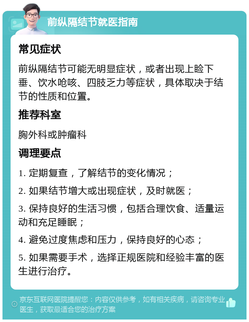 前纵隔结节就医指南 常见症状 前纵隔结节可能无明显症状，或者出现上睑下垂、饮水呛咳、四肢乏力等症状，具体取决于结节的性质和位置。 推荐科室 胸外科或肿瘤科 调理要点 1. 定期复查，了解结节的变化情况； 2. 如果结节增大或出现症状，及时就医； 3. 保持良好的生活习惯，包括合理饮食、适量运动和充足睡眠； 4. 避免过度焦虑和压力，保持良好的心态； 5. 如果需要手术，选择正规医院和经验丰富的医生进行治疗。