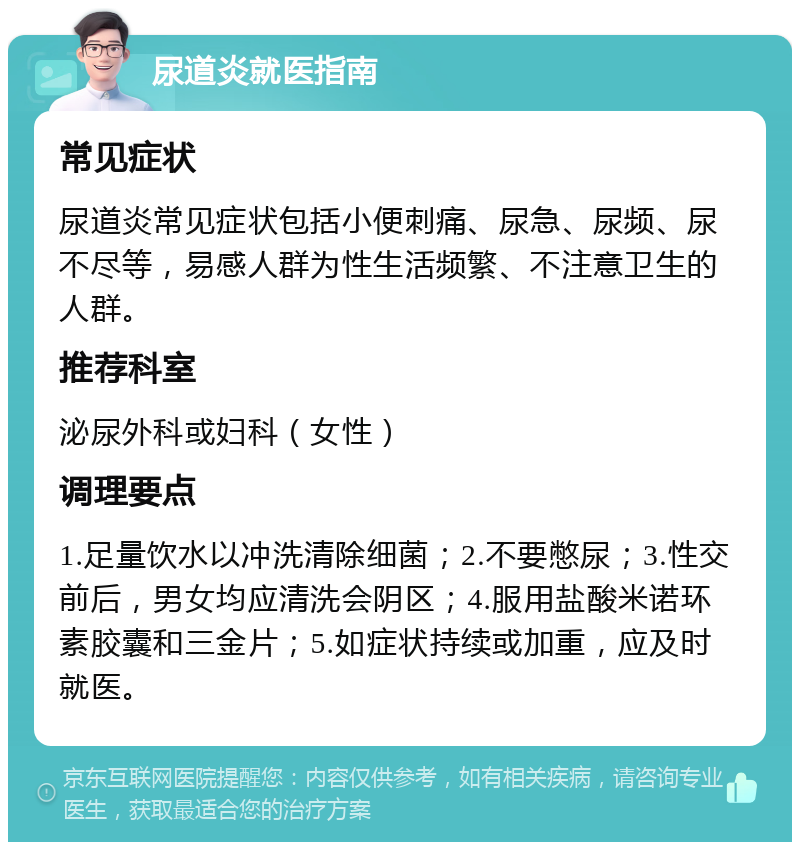 尿道炎就医指南 常见症状 尿道炎常见症状包括小便刺痛、尿急、尿频、尿不尽等，易感人群为性生活频繁、不注意卫生的人群。 推荐科室 泌尿外科或妇科（女性） 调理要点 1.足量饮水以冲洗清除细菌；2.不要憋尿；3.性交前后，男女均应清洗会阴区；4.服用盐酸米诺环素胶囊和三金片；5.如症状持续或加重，应及时就医。